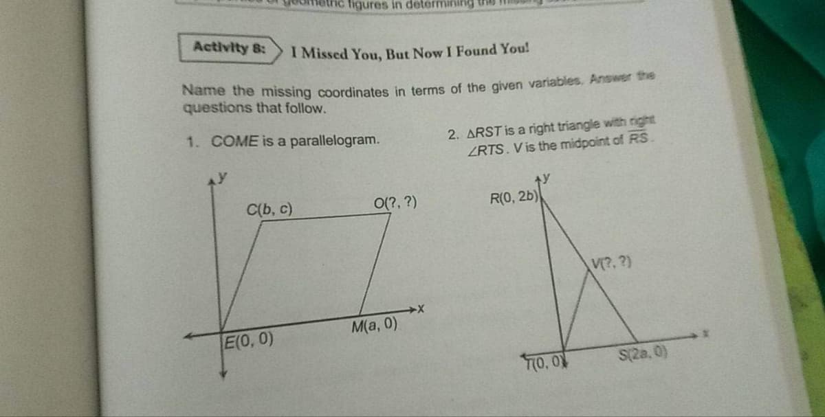 Activity 8:
I Missed You, But Now I Found You!
Name the missing coordinates in terms of the given variables. Answer the
questions that follow.
1. COME is a parallelogram.
C(b, c)
figures in determining
E(0, 0)
O(?, ?)
M(a,0)
2. ARST is a right triangle with right
ZRTS. V is the midpoint of RS.
R(0, 2b)
70,00
V(?, ?)
S(28.0)