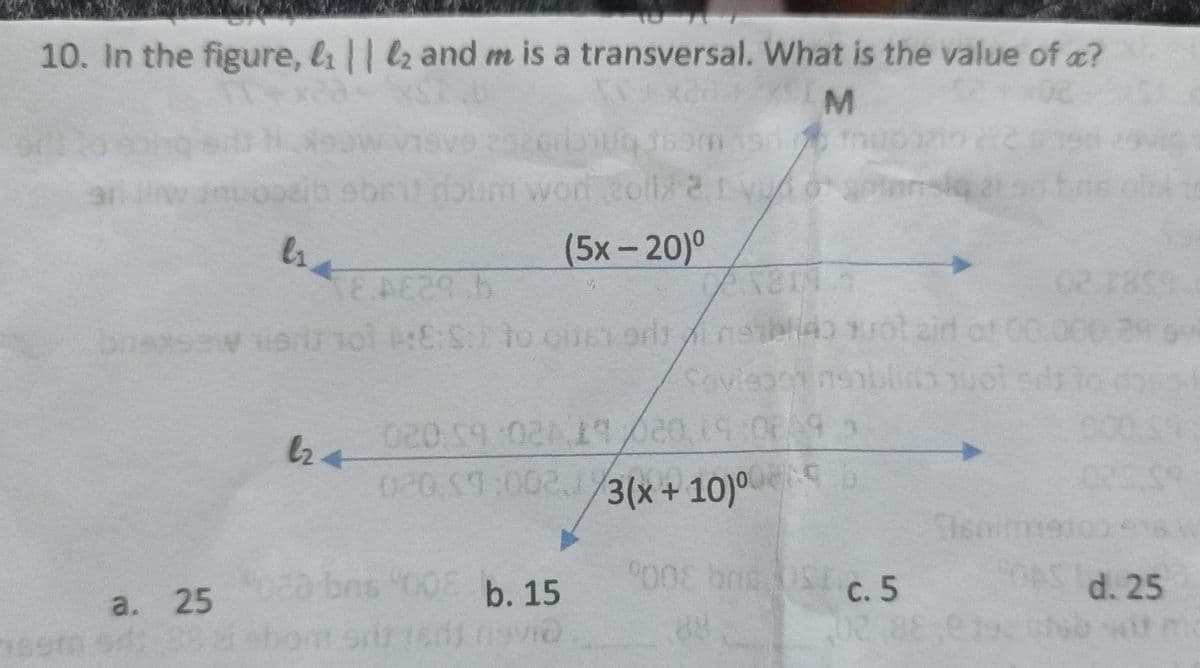 10. In the figure, & || 2 and m is a transversal. What is the value of a?
M
ls.
E.A£29.b
brassew tia 101 A:E:S:
a. 25
sem sd: 832
l24
1931
word 20li/2.1 v/10
I vuogote
(5x – 20)0
:E:S: to oite) 9/40
to cite or
Savisgotin:
7X811 5
nashdo quot zid
020 59:021 17/20,19:08 9 >
020 $7:002, 1/3(x+10)⁰
3(x+10)⁰
b
020 bms 008 b. 15
NO
9008 brc OSE
2
siq 21
St-c.5
402
02.18
d. 25