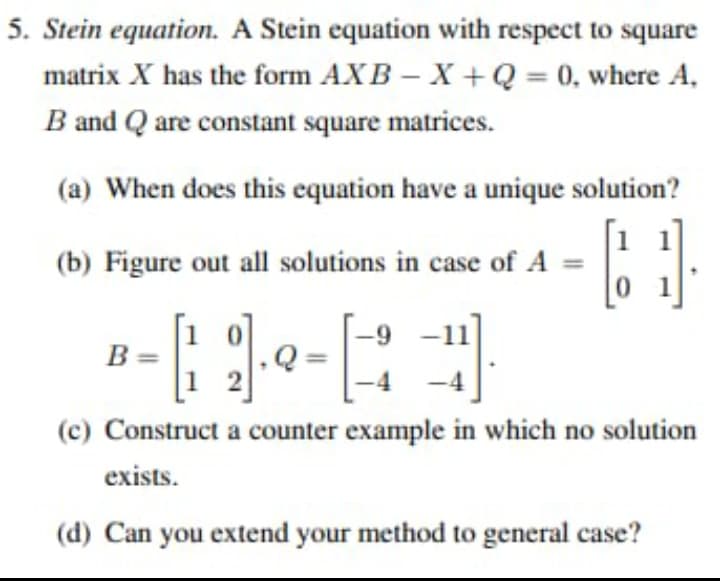 5. Stein equation. A Stein equation with respect to square
AXB-X+Q= 0, where A,
matrix X has the form
B and Q are constant square matrices.
(a) When does this equation have a unique solution?
(b) Figure out all solutions in case of A =
-4).
(c) Construct a counter example in which no solution
exists.
(d) Can you extend your method to general case?
B=
-9-1
01