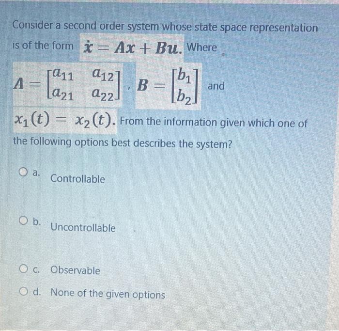 Consider a second order system whose state space representation
is of the form * = Ax + Bu. Where
[a11
A =
O a.
a12]
a22]
O b.
b₂
x₁ (t) = x₂(t). From the information given which one of
the following options best describes the system?
Controllable
1
Uncontrollable
B =
and
Oc. Observable
O d. None of the given options