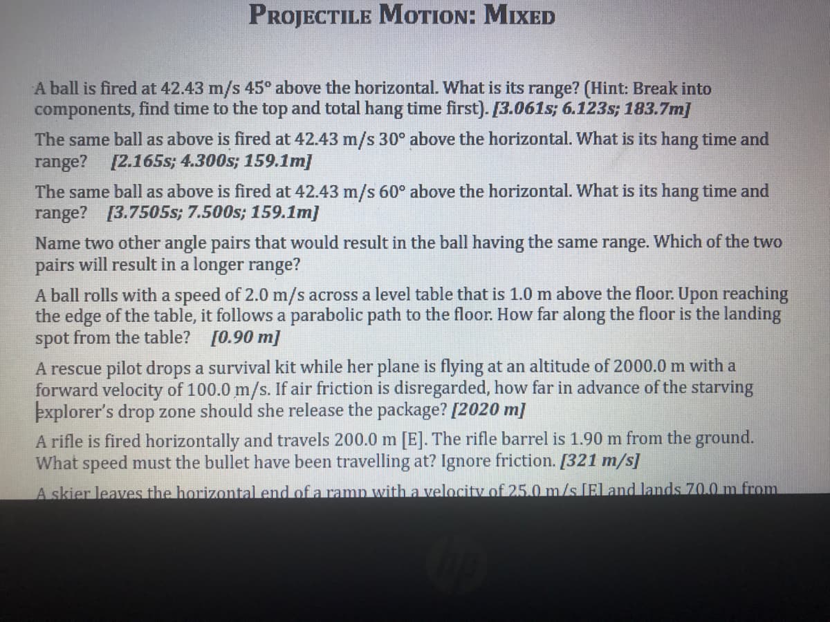 PROJECTILE MOTION: MIXED
A ball is fired at 42.43 m/s 45° above the horizontal. What is its range? (Hint: Break into
components, find time to the top and total hang time first). [3.061s; 6.123s; 183.7m]
The same ball as above is fired at 42.43 m/s 30° above the horizontal. What is its hang time and
range? [2.165s; 4.300s; 159.1m]
The same ball as above is fired at 42.43 m/s 60° above the horizontal. What is its hang time and
range? [3.7505s; 7.500s; 159.1m]
Name two other angle pairs that would result in the ball having the same range. Which of the two
pairs will result in a longer range?
A ball rolls with a speed of 2.0 m/s across a level table that is 1.0 m above the floor. Upon reaching
the edge of the table, it follows a parabolic path to the floor. How far along the floor is the landing
spot from the table? [0.90 m]
A rescue pilot drops a survival kit while her plane is flying at an altitude of 2000.0 m with a
forward velocity of 100.0 m/s. If air friction is disregarded, how far in advance of the starving
þxplorer's drop zone should she release the package? [2020 m]
A rifle is fired horizontally and travels 200.0 m [E]. The rifle barrel is 1.90 m from the ground.
What speed must the bullet have been travelling at? Ignore friction. [321 m/s]
A skier leaves the horizontal end of a ramp with a velocity of 25.0 m/s [Eland lands 70.0 m from
