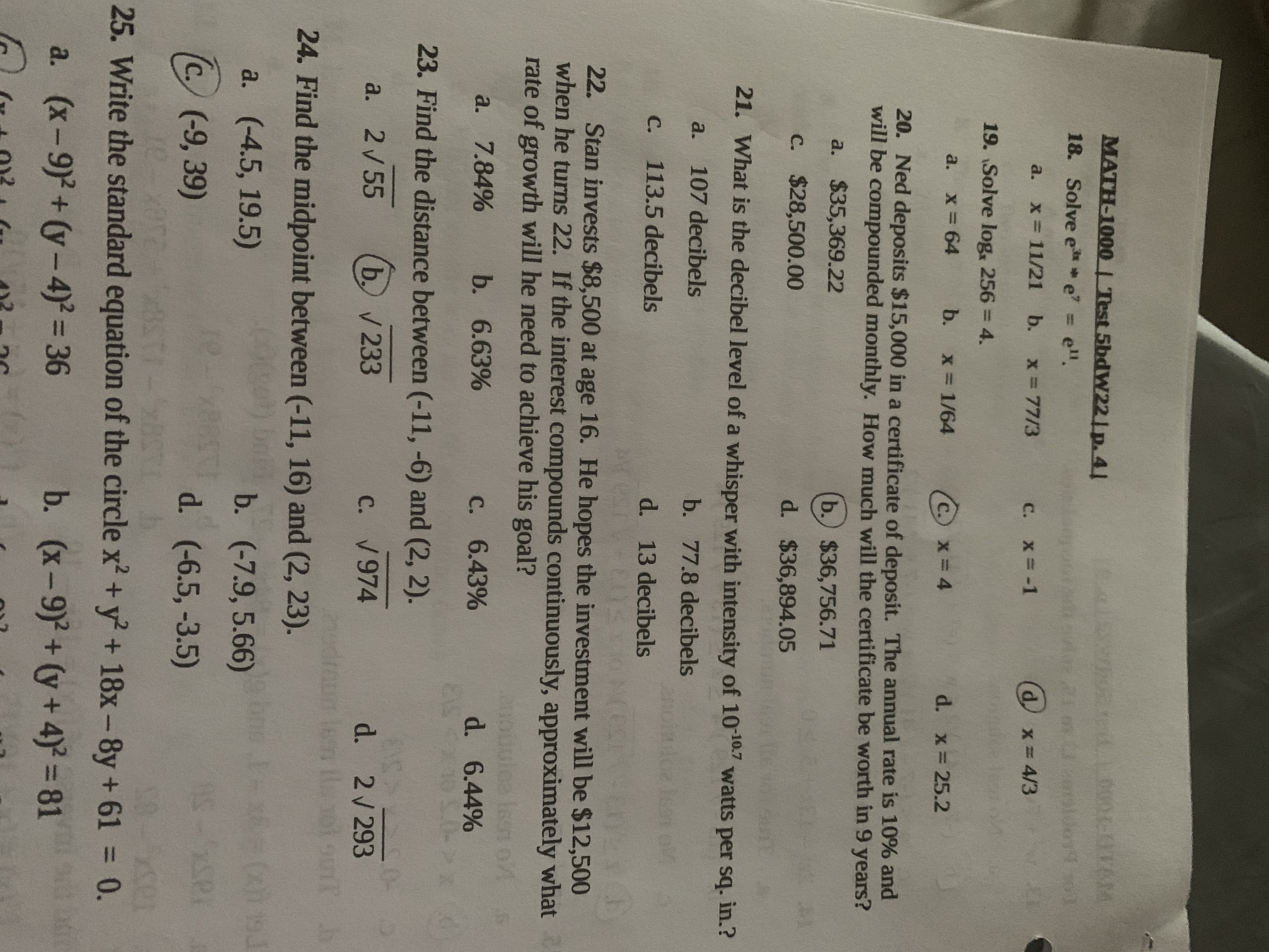 MATH-1000| Test 5bdW22|p. 41
18. Solve e e' = e".
a. x= 11/21 b. x=77/3
c. x= -1
19. Solve log, 256 = 4.
a. x 64
b. x 1/64
d. x 25.2
20. Ned deposits $15,000 in a certificate of deposit. The annual rate is 10% and
will be compounded monthly. How much will the certificate be worth in 9 years?
a. $35,369.22
b.) $36,756.71
c. $28,500.00
d. $36,894.05
21. What is the decibel level of a whisper with intensity of 1010.7 watts per sq. in.?
a. 107 decibels
b. 77.8 decibels
c. 113.5 decibels
d. 13 decibels
22. Stan invests $8,500 at age 16. He hopes the investment will be $12,500
when he turns 22. If the interest compounds continuously, approximately what
rate of growth will he need to achieve his goal?
Ieen o/
d. 6.44%
a. 7.84%
b. 6.63%
C. 6.43%
23. Find the distance between (-11, -6) and (2, 2).
513
b. V 233
d. 2/293
udroum les tol oun
a. 2/55
C. V974
24. Find the midpoint between (-11, 16) and (2, 23).
a. (-4.5, 19.5)
b. (-7.9, 5.66)
(c. (-9, 39)
d. (-6.5, -3.5)
25. Write the standard equation of the circle x' +y + 18x-8y+ 61 = 0.
%3D
a. (x-9)+(y-4) = 36
b. (x-9)+(y+4) 81

