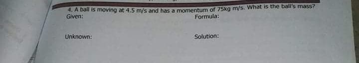 A Dan is moving at 4.5 m/s and has a momentum of 75kg m/s. What is the ball's mass?
Given:
Formula:
Unknown:
Solution:
