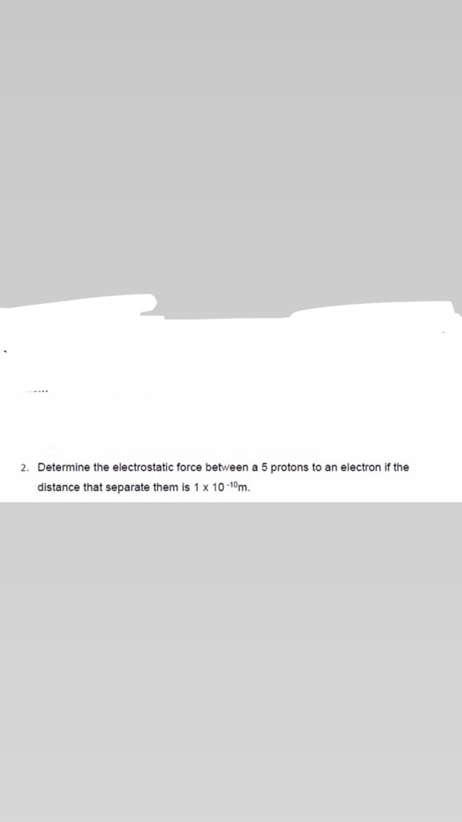 2. Determine the electrostatic force between a 5 protons to an electron if the
distance that separate them is 1 x 10 -10m.
