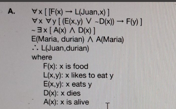 A. Vx [[F(x)L(Juan,x)]
Vy [ (E(x,y) V -D(x)) → F(y) ]
-3x [ A(x) A D(x) ]
E(Maria, durian) A A(Maria)
... L(Juan,durian)
where
F(x): x is food
L(x,y): x likes to eat y
E(x,y): x eats y
D(x): x dies
A(x): x is alive
