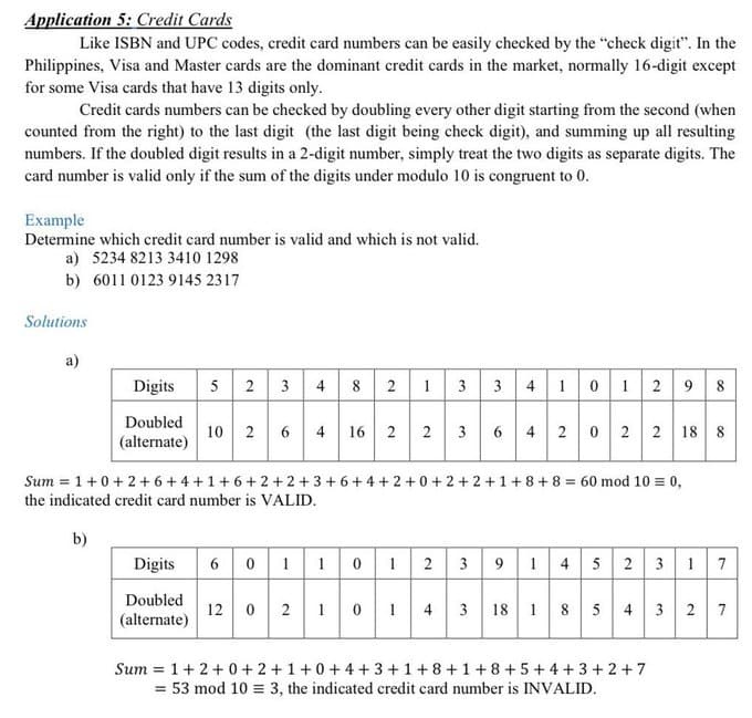 Application 5: Credit Cards
Like ISBN and UPC codes, credit card numbers can be easily checked by the "check digit". In the
Philippines, Visa and Master cards are the dominant credit cards in the market, normally 16-digit except
for some Visa cards that have 13 digits only.
Credit cards numbers can be checked by doubling every other digit starting from the second (when
counted from the right) to the last digit (the last digit being check digit), and summing up all resulting
numbers. If the doubled digit results in a 2-digit number, simply treat the two digits as separate digits. The
card number is valid only if the sum of the digits under modulo 10 is congruent to 0.
Example
Determine which credit card number is valid and which is not valid.
a) 5234 8213 3410 1298
b) 6011 0123 9145 2317
Solutions
a)
Digits
52 3
8 2
13
4 10 1 2 9 8
4
Doubled
(alternate)
10 2
16 2
6 4 2 0 2 2 18 8
3
Sum = 1+0+2 + 6 + 4 +1+6+ 2 +2 +3+ 6+ 4 + 2 +0+2 + 2 +1+8+8 = 60 mod 10 = 0,
the indicated credit card number is VALID.
b)
Digits 6 0 1
101
2 391 4 5 2 3 17
Doubled
12 0 2 1 01 4 3
18 18 5 4 3 2 7
(alternate)
Sum = 1+ 2+0 + 2 +1+0 + 4 + 3 +1+8 +1+ 8+5 +4 +3 + 2 +7
= 53 mod 10 = 3, the indicated credit card number is INVALID.
2.
4.
6
