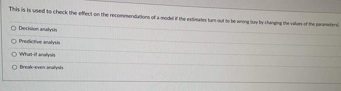 This is is used to check the effect on the recommendations of a model if the estimates turn out to be wrong (say by changing the values of the parameters).
Decision analysis
O Predictive analysis
O What-if analysis
O Break-even analysis
