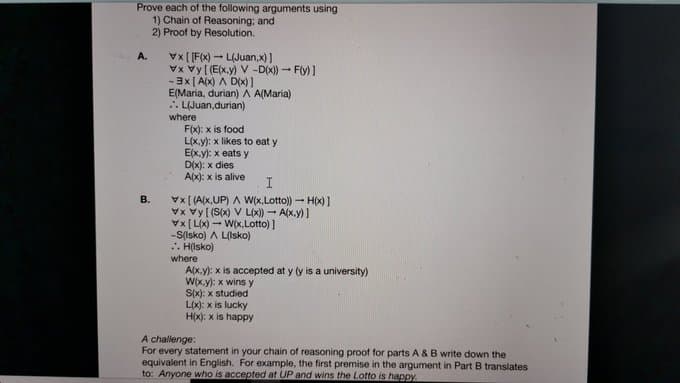 Prove each of the following arguments using
1) Chain of Reasoning; and
2) Proof by Resolution.
Vx [[F(x) - L(Juan,x)]
Vx vy[ (E(x.y) V -D(x) - Fly) ]
-3x [ A(x) A D(x)1
E(Maria, durian)A A(Maria)
. LIJuan,durian)
A.
where
F(x): x is food
L(x.y): x likes to eat y
E(x.y): x eats y
D(x): x dies
A(x): x is alive
Vx[ (A(x,UP) A W(x,Lotto) - H(x)1
Vx vy[ (S(x) V L(x)) - A(x.y) ]
Vx [ Lx) - W(x,Lotto) ]
-S(Isko) A L(Isko)
. H(Isko)
where
A(x.y): x is accepted at y (y is a university)
W(x.y): x wins y
B.
poipnis x :(x)s
L(x): x is lucky
H(x): x is happy
A challenge:
For every statement in your chain of reasoning proof for parts A & B write down the
equivalent in English. For example, the first premise in the argument in Part B translates
to: Anyone who is accepted at UP and wins the Lotto is happy.
