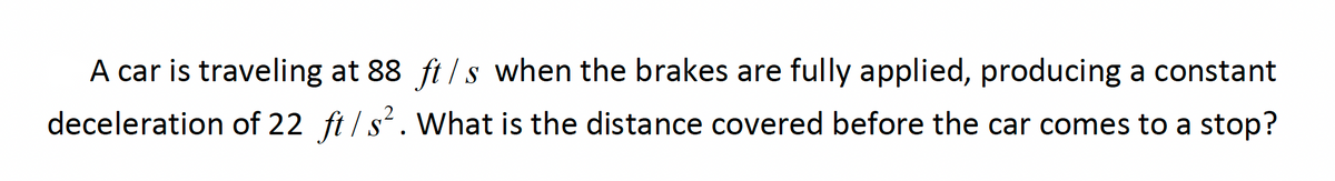 A car is traveling at 88 ft / s when the brakes are fully applied, producing a constant
deceleration of 22 ft /s. What is the distance covered before the car comes to a stop?
