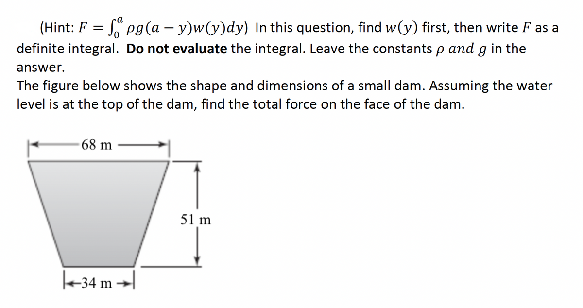 a
(Hint: F = pg(a – y)w(y)dy) In this question, find w(y) first, then write F as a
-
definite integral. Do not evaluate the integral. Leave the constants p and g in the
answer.
The figure below shows the shape and dimensions of a small dam. Assuming the water
level is at the top of the dam, find the total force on the face of the dam.
68 m
51 m
-34 m
