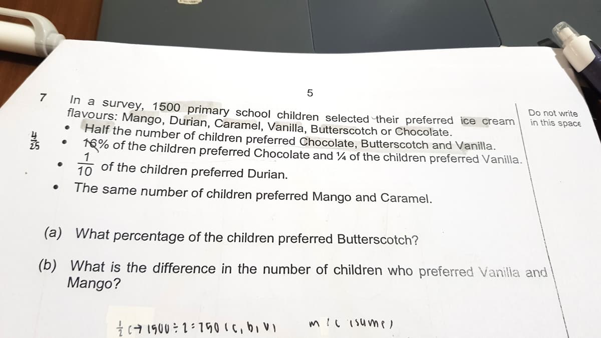 7
35
●
●
5
In a survey, 1500 primary school children selected their preferred ice cream
flavours: Mango, Durian, Caramel, Vanilla, Butterscotch or Chocolate.
Half the number of children preferred Chocolate, Butterscotch and Vanilla.
16% of the children preferred Chocolate and 14 of the children preferred Vanilla.
1
10
of the children preferred Durian.
The same number of children preferred Mango and Caramel.
(a) What percentage of the children preferred Butterscotch?
(b) What is the difference in the number of children who preferred Vanilla and
Mango?
1500 2750 (c, bi vi
Do not write
in this space
milisume,