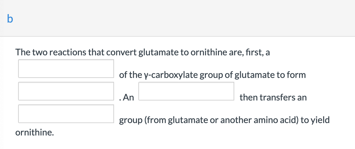 b
The two reactions that convert glutamate to ornithine are, first, a
of the y-carboxylate group of glutamate to form
.An
then transfers an
group (from glutamate or another amino acid) to yield
ornithine.

