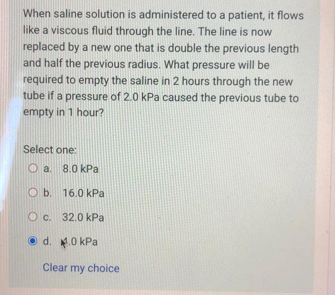 When saline solution is administered to a patient, it flows
like a viscous fluid through the line. The line is now
replaced by a new one that is double the previous length
and half the previous radius. What pressure will be
required to empty the saline in 2 hours through the new
tube if a pressure of 2.0 kPa caused the previous tube to
empty in 1 hour?
Select one:
a. 8.0 kPa
O b. 16.0 kPa
C. 32.0 kPa
O d. 0 kPa
Clear my choice
