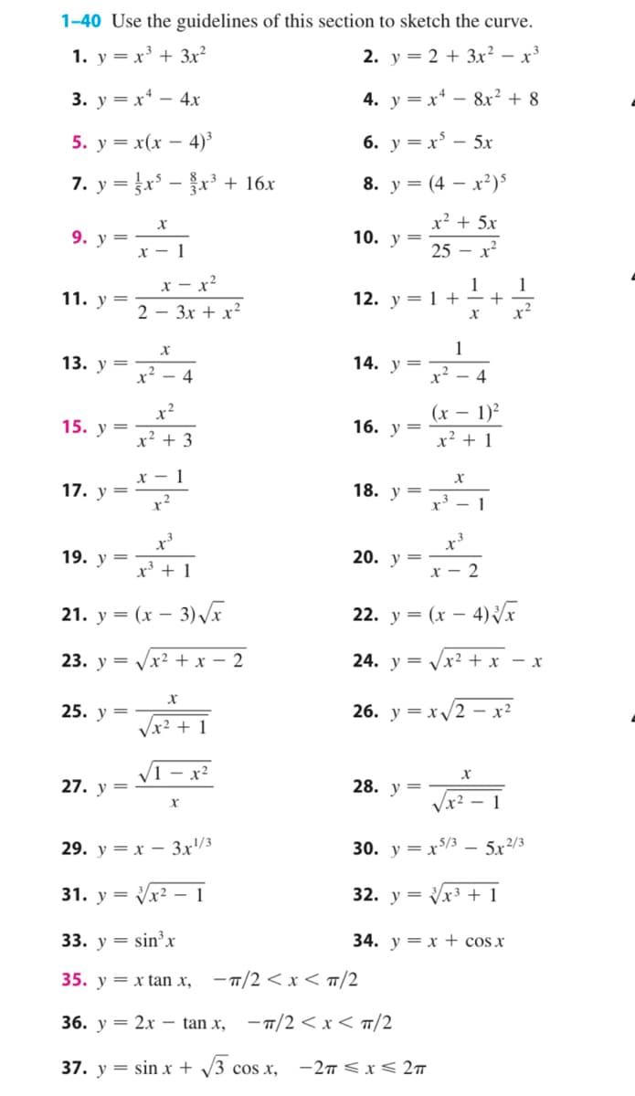 1-40 Use the guidelines of this section to sketch the curve.
1. у 3D х3 + Зx?
2. у %3D 2 + 3х2 — х3
4. у %3D х* — 8x? + 8
=
5. у 3 x(х — 4)°
6. y = x* – 5x
7. у %3Dx — + 16х
8. у 3 (4 — х?)5
х
х2 + 5х
9. у %3D
10. у —
х — 1
25 - х?
х — х2
1
1
11. у %3
12. у 3D 1 +—+
2 — Зх + x?
x²
13. у —
x?
1
14. у %—
x²
4
- 4
x²
(х
16. у —
1)²
15. у
х2 + 3
х2 + 1
х — 1
17. у %3
18. у —
r' - 1
19. у —
20. у —
х3 + 1
х — 2
21. у %3D (х — 3)
22. у %3D (х — 4)
23. у 3D уx2 +x — 2
24. у —
= Vx² + x - x
25. у
26.
y = x/2 - x²
Vx2 + 1
V1 - x²
27. у —
28. у —
Vx² – 1
29. у 3 х — 3x/3
30. y = x$/3 – 5x²/3
31. у %3D x — 1
32. y = Vx³ + 1
y =
33. у 3 sin'х
34. у 3D х + cosx
35. у 3 x tan х, —п/2 <х< п/2
36. у — 2х — tan x, -п/2 <x<п/2
37. у 3 sin x + /3 сos x, -2п<x< 2т
