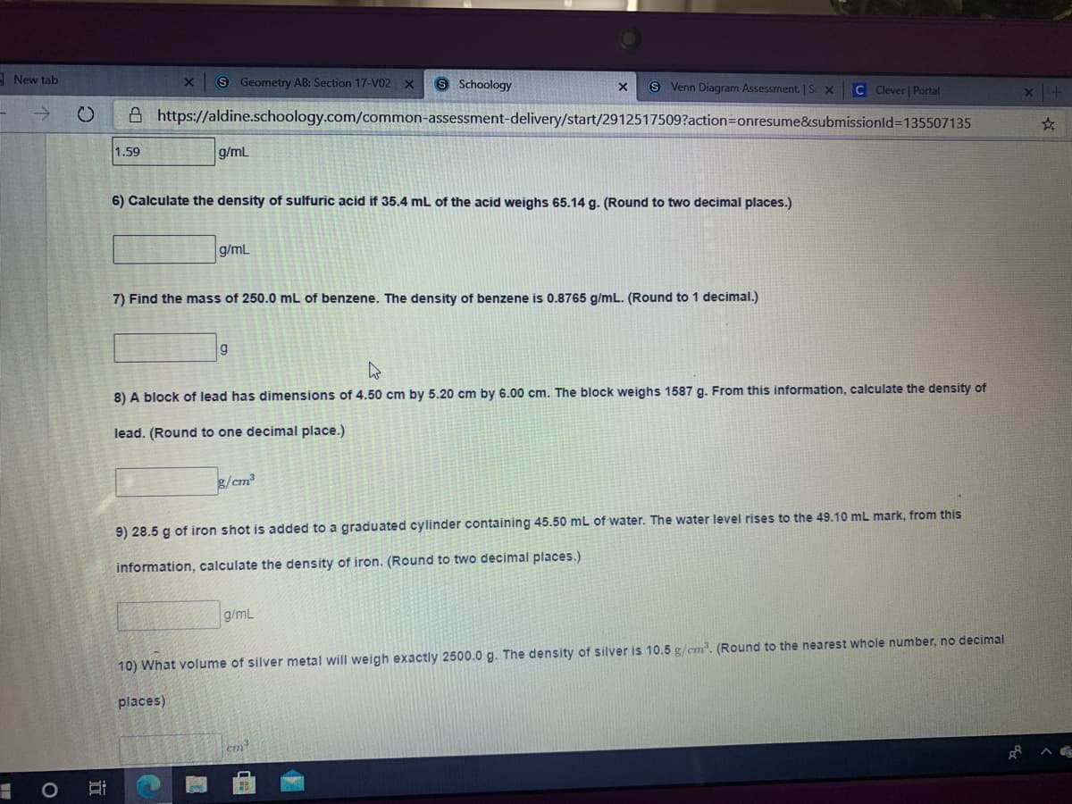 cab
S Geometry AB: Section 17-V02 X
9 Schoology
8 Venn Diagram Assessment. | S x C Clever | Portal
A https://aldine.schoology.com/common-assessment-delivery/start/2912517509?action3Donresume&submissionld%3D135507135
1.59
g/mL
6) Calculate the density of sulfuric acid if 35.4 mL of the acid weighs 65.14 g. (Round to two decimal places.)
g/mL
7) Find the mass of 250.0 mL of benzene. The density of benzene is 0.8765 g/mL. (Round to 1 decimal.)
8) A block of lead has dimensions of 4.50 cm by 5.20 cm by 6.00 cm. The block weighs 1587 g. From this information, calculate the density of
lead. (Round to one decimal place.)
8/cm
9) 28.5 g of iron shot is added to a graduated cylinder containing 45.50 mL of water. The water level rises to the 49.10 mL mark, from this
information, calculate the density of iron. (Round to two decimal places.)
g/mL
10) What volume of silver metal will weigh exactly 2500.0 g. The density of silver is 10.5 g/cm. (Round to the nearest whole number, no decimal
places)
em
