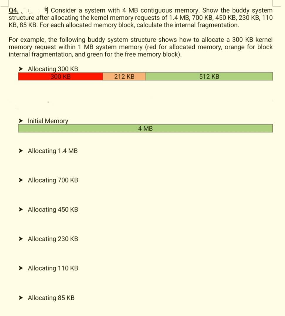 Q4..
Consider a system with 4 MB contiguous memory. Show the buddy system
structure after allocating the kernel memory requests of 1.4 MB, 700 KB, 450 KB, 230 KB, 110
KB, 85 KB. For each allocated memory block, calculate the internal fragmentation.
For example, the following buddy system structure shows how to allocate a 300 KB kernel
memory request within 1 MB system memory (red for allocated memory, orange for block
internal fragmentation, and green for the free memory block).
Allocating 300 KB
300 KB
➤Initial Memory
➤ Allocating 1.4 MB
➤ Allocating 700 KB
➤ Allocating 450 KB
➤ Allocating 230 KB
➤ Allocating 110 KB
➤ Allocating 85 KB
212 KB
4 MB
512 KB