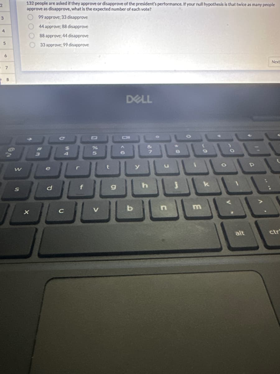 2
3
4
5
6
7
8
ON
S
132 people are asked if they approve or disapprove of the president's performance. If your null hypothesis is that twice as many people
approve as disapprove, what is the expected number of each vote?
99 approve; 33 disapprove
44 approve; 88 disapprove
88 approve; 44 disapprove
33 approve; 99 disapprove
X
3
d
C
с
$
4
f
5
V
t
9
6
DELL
y
h
8
k
O
alt
P
Next
ctr