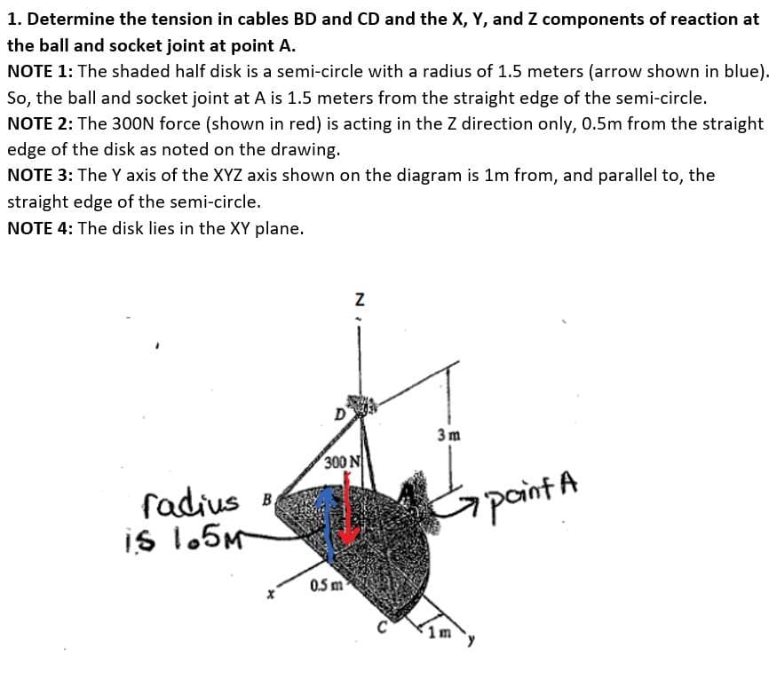 1. Determine the tension in cables BD and CD and the X, Y, and Z components of reaction at
the ball and socket joint at point A.
NOTE 1: The shaded half disk is a semi-circle with a radius of 1.5 meters (arrow shown in blue).
So, the ball and socket joint at A is 1.5 meters from the straight edge of the semi-circle.
NOTE 2: The 30ON force (shown in red) is acting in the Z direction only, 0.5m from the straight
edge of the disk as noted on the drawing.
NOTE 3: The Y axis of the XYZ axis shown on the diagram is 1m from, and parallel to,
the
straight edge of the semi-circle.
NOTE 4: The disk lies in the XY plane.
3m
300 N
fadius B
is 1.5M
paint A
0.5 m
C
1m
