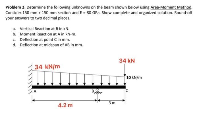 Problem 2. Determine the following unknowns on the beam shown below using Area-Moment Method.
Consider 150 mm x 150 mm section and E = 80 GPa. Show complete and organized solution. Round-off
your answers to two decimal places.
a. Vertical Reaction at B in kN.
b. Moment Reaction at A in kN-m.
c. Deflection at point C in mm.
d. Deflection at midspan of AB in mm.
34 kN
34 kN/m
10 kN/m
|A
B,
3 m
4.2 m
