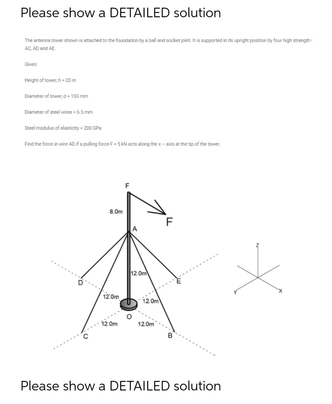 Please show a DETAILED solution
The antenna tower shown is attached to the foundation by a ball and socket joint. It is supported in its upright position by four high strength
AC, AD and AE.
Given:
Height of tower, h = 20 m
Diameter of tower, d = 150 mm
Diameter of steel wires = 6.5 mm
Steel modulus of elasticity = 200 GPa
Find the force in wire AD if a pulling force F = 5 kN acts along the x – axis at the tip of the tower.
F
8.0m
A
12.0m
12:0m
12.0m
12.0m
12.0m
Please show a DETAILED solution
