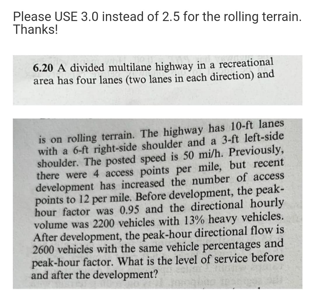 Please USE 3.0 instead of 2.5 for the rolling terrain.
Thanks!
6.20 A divided multilane highway in a recreational
area has four lanes (two lanes in each direction) and
is on rolling terrain. The highway has 10-ft lanes
with a 6-ft right-side shoulder and a 3-ft left-side
shoulder. The posted speed is 50 mi/h. Previously,
there were 4 access points per mile, but recent
development has increased the number of access
points to 12 per mile. Before development, the peak-
hour factor was 0.95 and the directional hourly
volume was 2200 vehicles with 13% heavy vehicles.
After development, the peak-hour directional flow is
2600 vehicles with the same vehicle percentages and
peak-hour factor. What is the level of service before
and after the development?
