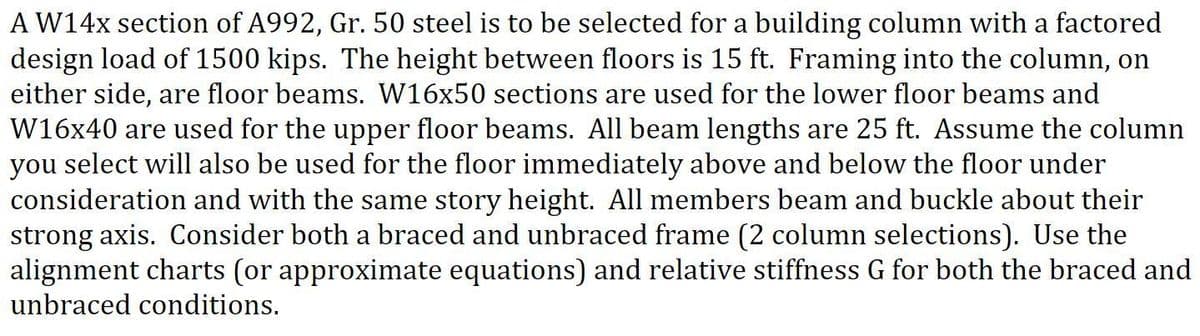 AW14X section of A992, Gr. 50 steel is to be selected for a building column with a factored
design load of 1500 kips. The height between floors is 15 ft. Framing into the column, on
either side, are floor beams. W16x50 sections are used for the lower floor beams and
W16x40 are used for the upper floor beams. All beam lengths are 25 ft. Assume the column
you select will also be used for the floor immediately above and below the floor under
consideration and with the same story height. All members beam and buckle about their
strong axis. Consider both a braced and unbraced frame (2 column selections). Use the
alignment charts (or approximate equations) and relative stiffness G for both the braced and
unbraced conditions.
