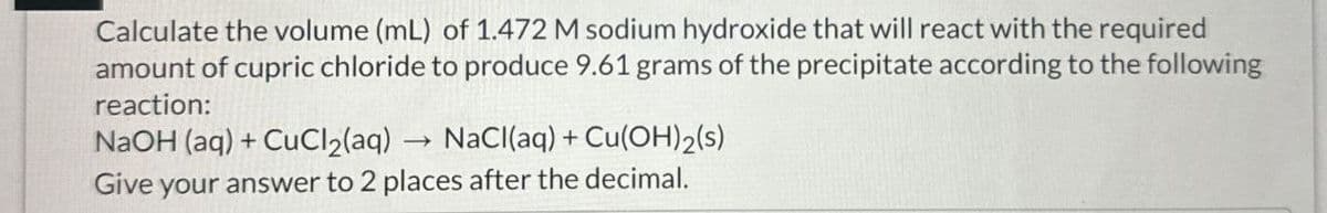 Calculate the volume (mL) of 1.472 M sodium hydroxide that will react with the required
amount of cupric chloride to produce 9.61 grams of the precipitate according to the following
reaction:
NaOH(aq) + CuCl2(aq)
->
NaCl(aq) + Cu(OH)2(s)
Give your answer to 2 places after the decimal.