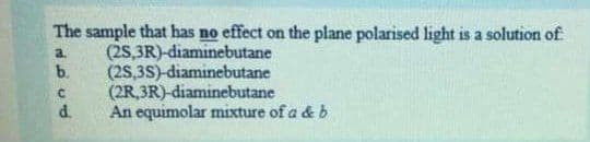 The sample that has no effect on the plane polarised light is a solution of
(2S,3R)-diaminebutane
(2S,3S)-diaminebutane
(2R,3R)-diaminebutane
An equimolar mixture of a & b
a.
b.
C.
d.
