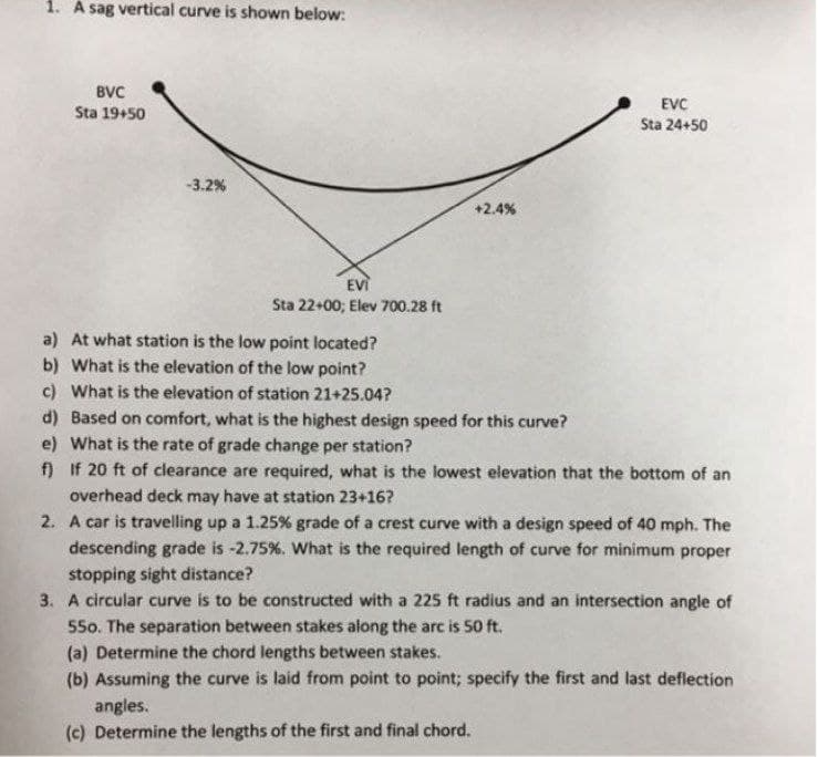 1. A sag vertical curve is shown below:
BVC
EVC
Sta 24+50
Sta 19+50
-3.2%
+2.4%
EVİ
Sta 22+00; Elev 700.28 ft
a) At what station is the low point located?
b) What is the elevation of the low point?
c) What is the elevation of station 21+25.04?
d) Based on comfort, what is the highest design speed for this curve?
e) What is the rate of grade change per station?
f) If 20 ft of clearance are required, what is the lowest elevation that the bottom of an
overhead deck may have at station 23+16?
2. A car is travelling up a 1.25% grade of a crest curve with a design speed of 40 mph. The
descending grade is -2.75%. What is the required length of curve for minimum proper
stopping sight distance?
3. A circular curve is to be constructed with a 225 ft radius and an intersection angle of
55o. The separation between stakes along the arc is 50 ft.
(a) Determine the chord lengths between stakes.
(b) Assuming the curve is laid from point to point; specify the first and last deflection
angles.
(c) Determine the lengths of the first and final chord.
