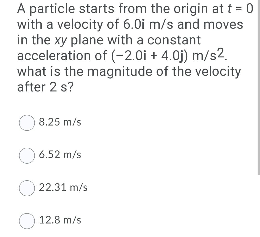 A particle starts from the origin at t = 0
with a velocity of 6.0i m/s and moves
in the xy plane with a constant
acceleration of (-2.0i + 4.0j) m/s2.
what is the magnitude of the velocity
after 2 s?
%3D
8.25 m/s
6.52 m/s
22.31 m/s
12.8 m/s
