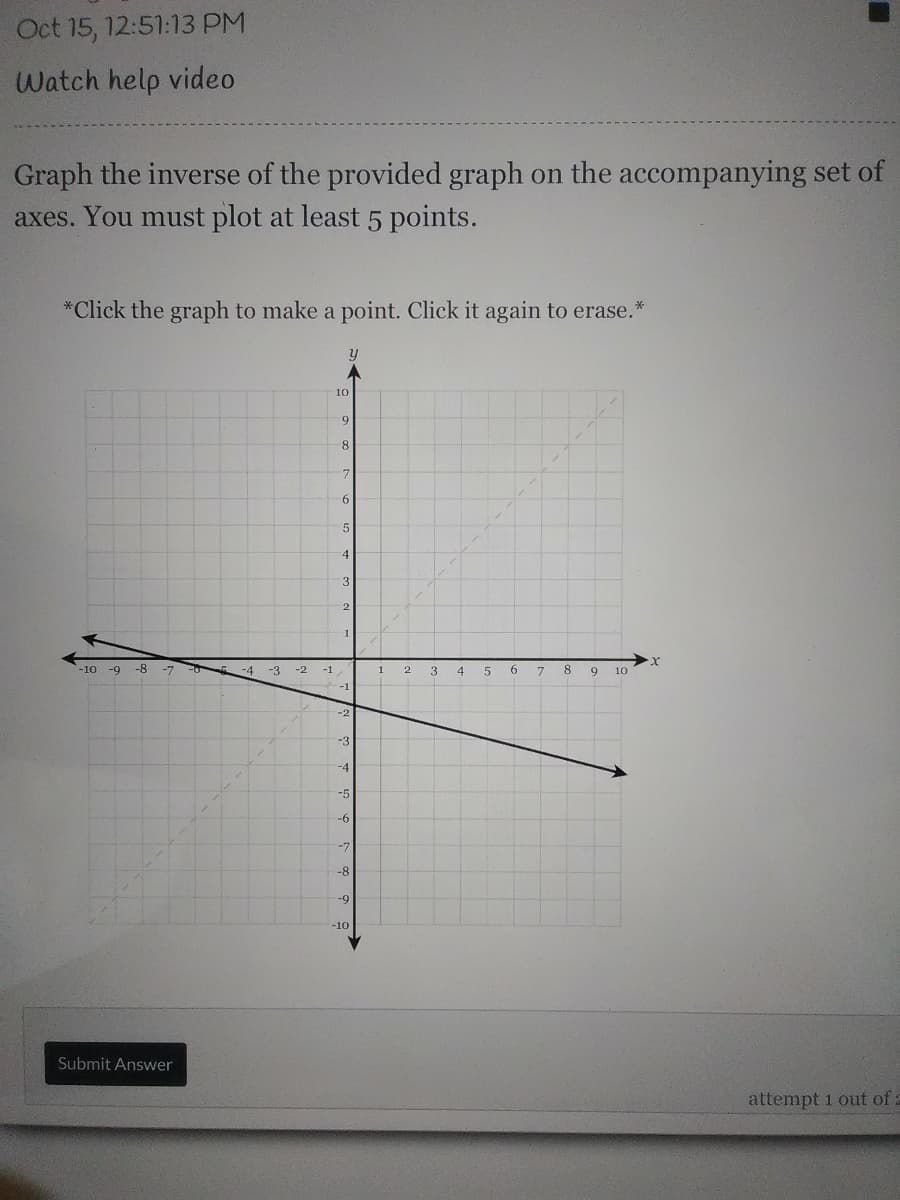 Oct 15, 12:51:13 PM
Watch help video
Graph the inverse of the provided graph on the accompanying set of
axes. You must plot at least 5 points.
*Click the graph to make a point. Click it again to erase.
10
9-
4
3
2
-10 -9
-8
-7
-4
-3
-2
-1
4
6.
9
10
-2
-3
-4
-5
-6
-7
-8
-9
-10
Submit Answer
attempt 1 out of a
