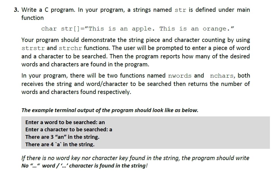 3. Write a C program. In your program, a strings named str is defined under main
function
char str[]="This is an apple. This is an orange."
Your program should demonstrate the string piece and character counting by using
strstrand strchr functions. The user will be prompted to enter a piece of word
and a character to be searched. Then the program reports how many of the desired
words and characters are found in the program.
In your program, there will be two functions named nwords and nchars, both
receives the string and word/character to be searched then returns the number of
words and characters found respectively.
The example terminal output of the program should look like as below.
Enter a word to be searched: an
Enter a character to be searched: a
There are 3 "an" in the string.
There are 4 a in the string.
If there is no word key nor character key found in the string, the program should write
No "..." word /'...' character is found in the string!
