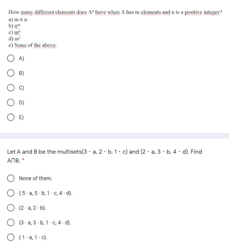 How many different elements does A" have when A has m elements and n is a positive integer?
a) m x n
b) n
c) m"
d) m?
e) None of the above.
A)
B)
D)
E)
Let A and B be the multisets{3·a, 2· b, 1 • c} and {2 · a, 3 · b, 4 · d}. Find
ANB. *
None of them.
{5 · a, 5 · b, 1 · c, 4 · d}.
{2 · a, 2 · b}.
{3· a, 3 · b, 1 · c, 4 · d}.
O {1. a, 1· c}.
