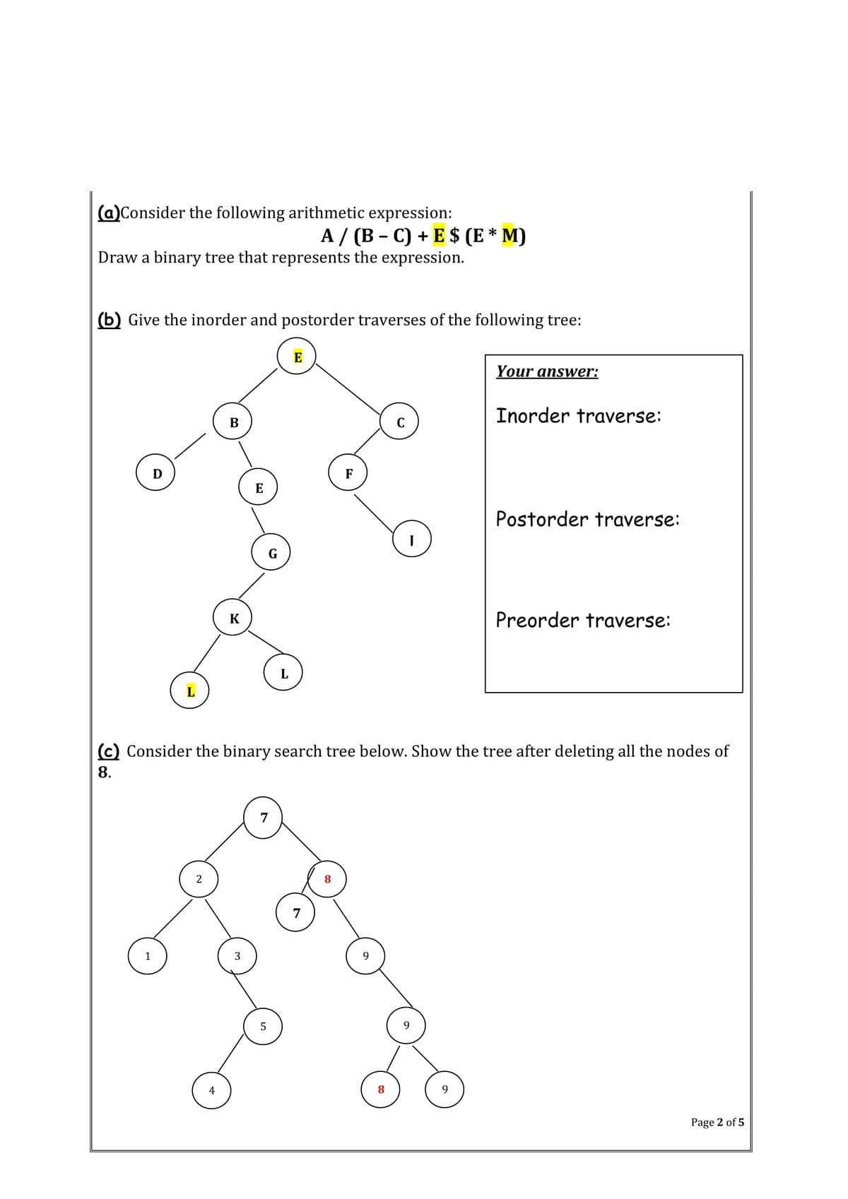 (a)Consider the following arithmetic expression:
А/ (В- С) + E $ (E* M)
Draw a binary tree that represents the expression.
(b) Give the inorder and postorder traverses of the following tree:
E
Your answer:
Inorder traverse:
B
F
E
Postorder traverse:
K
Preorder traverse:
L
L
(c) Consider the binary search tree below. Show the tree after deleting all the nodes of
8.
7
7
5
4
Page 2 of 5
