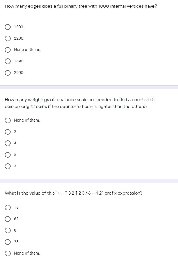 How many edges does a full binary tree with 1000 internal vertices have?
1001.
2200.
None of them.
O 1890.
2000.
How many weighings of a balance scale are needed to find a counterfeit
coin among 12 coins if the counterfeit coin is lighter than the others?
O None of them.
4.
3
What is the value of this "+ - ↑ 3 21 23/6 - 4 2" prefix expression?
18
62
O 23
O None of them.
