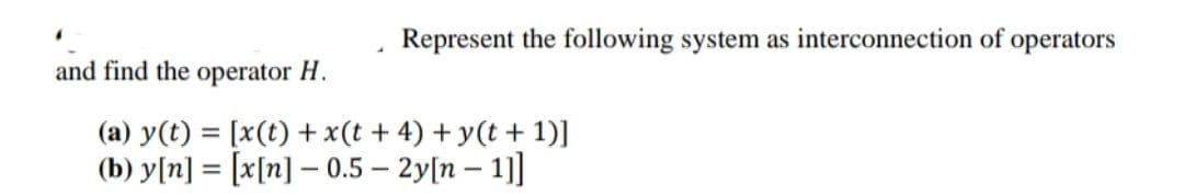 Represent the following system as interconnection of operators
and find the operator H.
(a) y(t) = [x(t) +x(t + 4) + y(t + 1)]
(b) y[n] = [x[n] – 0.5 – 2y[n – 1]]
%3D
