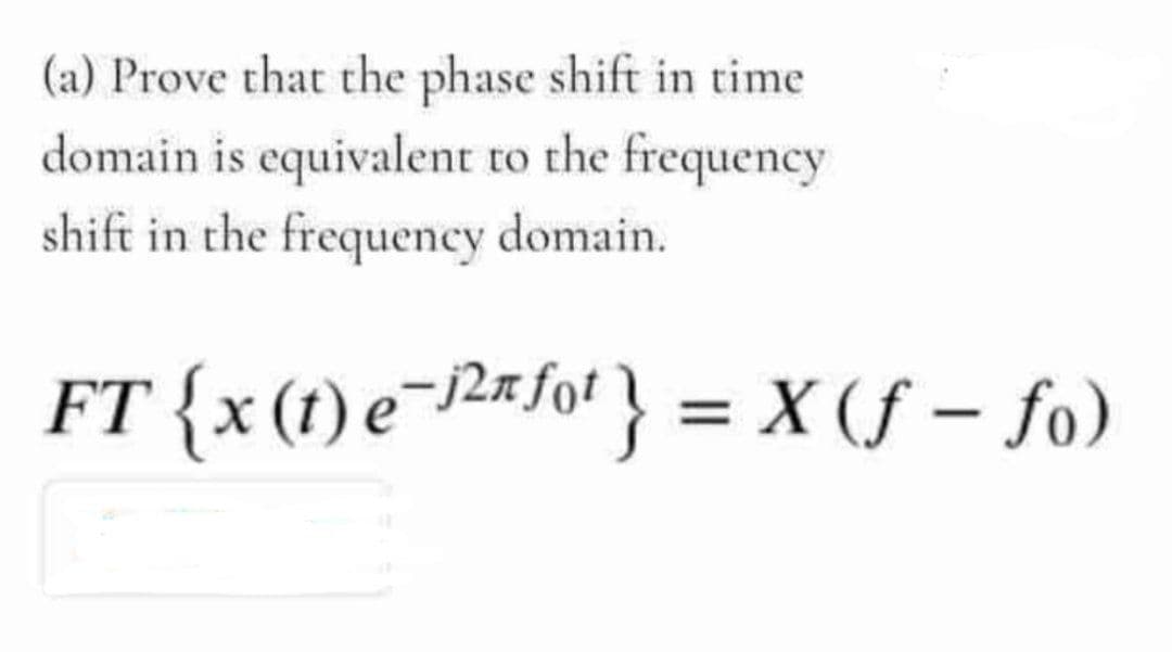 (a) Prove that the phase shift in time
domain is equivalent to the frequency
shift in the frequency domain.
FT {x (1) e¬/2«fot } = X (f – fo)
|
