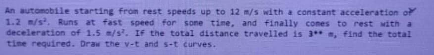 An automobile starting from rest speeds up to 12 m/s with a constant acceleration of
1.2 m/s. Runs at fast speed for some time, and finally comes to rest with a
deceleration of 1.5 m/s. If the total distance travelled is 3** m, find the total
time required. Draw the v-t and s-t curves.
