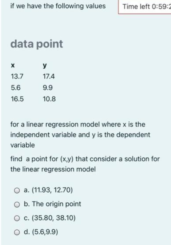 if we have the following values
Time left 0:59:2
data point
y
13.7
17.4
5.6
9.9
16.5
10.8
for a linear regression model where x is the
independent variable and y is the dependent
variable
find a point for (x,y) that consider a solution for
the linear regression model
O a. (11.93, 12.70)
O b. The origin point
O c. (35.80, 38.10)
O d. (5.6,9.9)
