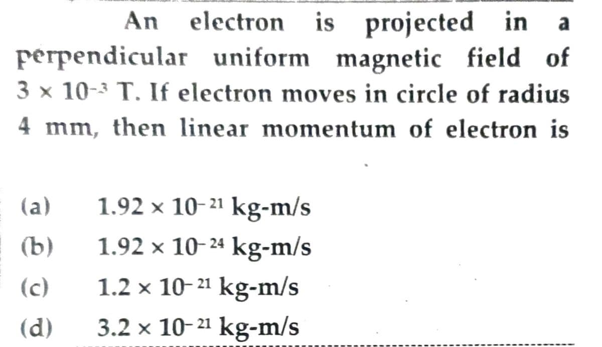 An electron is projected in a
perpendicular uniform magnetic field of
3 × 10-³ T. If electron moves in circle of radius
4 mm, then linear momentum of electron is
(a)
1.92 × 10-2¹ kg-m/s
(b)
1.92 × 10-24 kg-m/s
(c)
1.2 x 10-2¹ kg-m/s
(d)
3.2 x 10-2¹ kg-m/s