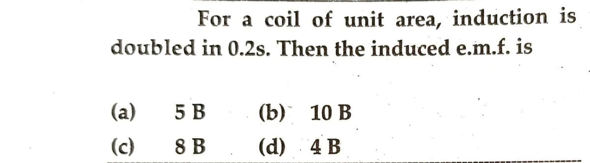 For a coil of unit area, induction is
doubled in 0.2s. Then the induced e.m.f. is
(a)
5 B
(b) 10 B
(c)
8 B
(d)
4 B