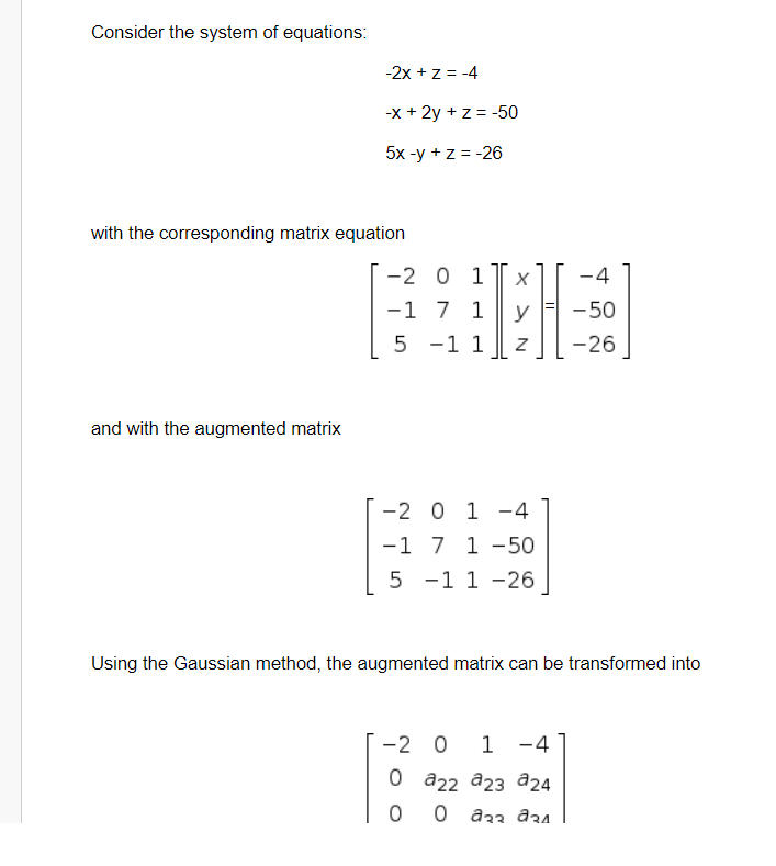 Consider the system of equations:
-2x + z = -4
-x + 2y + z = -50
5x-у + z%3D-26
with the corresponding matrix equation
-2 0 1
-4
-1 7 1
уЕ -50
y
5 -1 1
-26
and with the augmented matrix
[ -2 0 1 -4
-1 7 1 -50
5 -1 1 -26
Using the Gaussian method, the augmented matrix can be transformed into
-2 0
1 -4
0 а22 а2з а24
