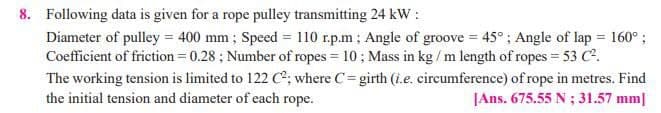 8. Following data is given for a rope pulley transmitting 24 kW :
Diameter of pulley = 400 mm; Speed = 110 r.p.m; Angle of groove = 45°; Angle of lap = 160°;
Coefficient of friction = 0.28 ; Number of ropes = 10; Mass in kg / m length of ropes = 53 C2.
The working tension is limited to 122 C*; where C=girth (i.e. circumference) of rope in metres. Find
the initial tension and diameter of each rope.
!!
JAns. 675.55 N ; 31.57 mm|
