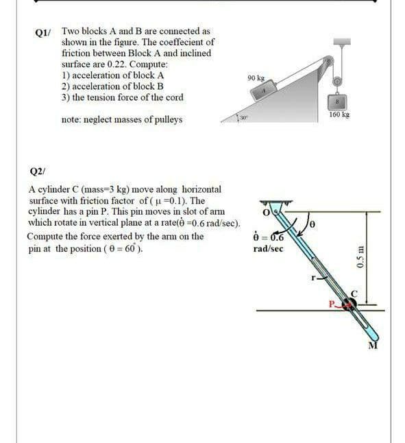 Q1/ Two blocks A and B are connected as
shown in the figure. The coeffecient of
friction between Block A and inclined
surface are 0.22. Compute:
1) acceleration of block A
2) acceleration of block B
3) the tension force of the cord
90 kg
160 kg
note: neglect masses of pulleys
Q2/
A cylinder C (mass=3 kg) move along horizontal
surface with frietion factor of ( u =0.1). The
cylinder has a pin P. This pin moves in slot of arm
which rotate in vertical plane at a rate(ė =0.6 rad/sec).
è = 0.6
Compute the force exerted by the arm on the
pin at the position (0 = 60 ).
rad/sec
P
0.5 m
