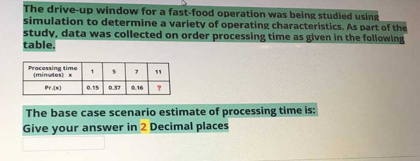 The drive-up window for a fast-food operation was being studied using
simulation to determine a variety of operating characteristics. As part of the
study, data was collected on order processing time as given in the following
table.
Processing time
(minutes) x
1
5
11
Pr.(x)
0.15
0.37
0.16
?
The base case scenario estimate of processing time is:
Give your answer in 2 Decimal places
