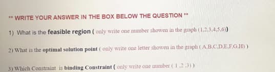 ** WRITE YOUR ANSWER IN THE BOX BELOW THE QUESTION **
1) What is the feasible region ( only write one number showen in the graph (1,2,3,4,5.6)
2) What is the optimal solution point ( only write one letter showen in the graph (A.B.C.D.E.F.G.H))
3) Which Constraint is binding Constraint ( only write one number (1,23))
