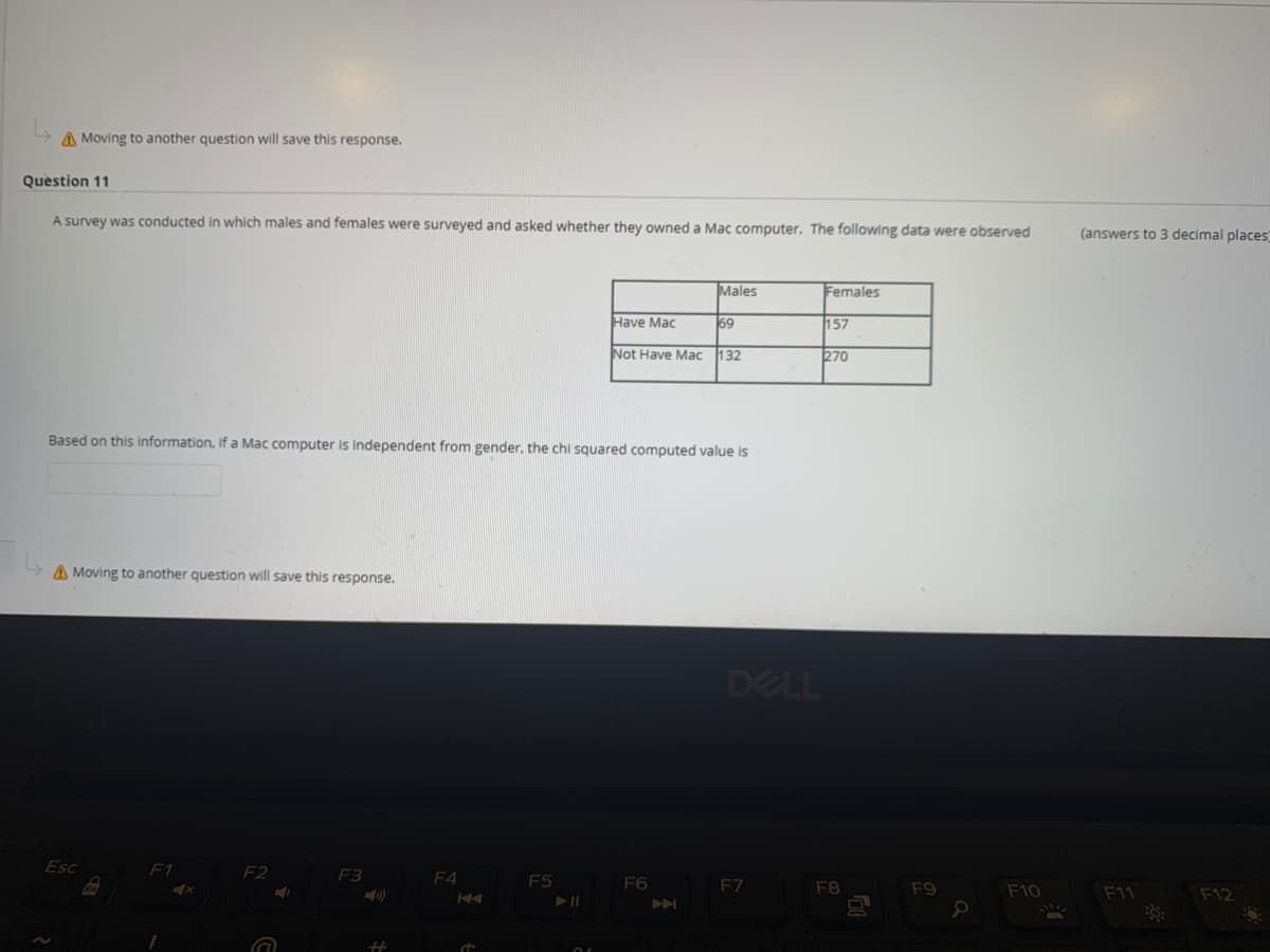 A Moving to another question will save this response.
Question 11
A survey was conducted in which males and females were surveyed and asked whether they owned a Mac computer. The following data were observed
(answers to 3 decimal places
Males
Females
Have Mac
69
157
Not Have Mac
132
270
Based on this information, if a Mac computer is independent from gender, the chi squared computed value is
A Moving to another question will save this response.
DELL
Esc
F1
F2
F3
F4
F5
F6
F7
F8
F9
F10
F12
