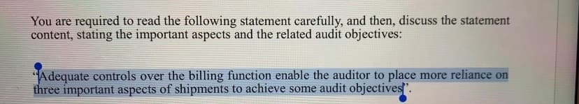 You are required to read the following statement carefully, and then, discuss the statement
content, stating the important aspects and the related audit objectives:
Adequate controls over the billing function enable the auditor to place more reliance on
three important aspects of shipments to achieve some audit objectives.
