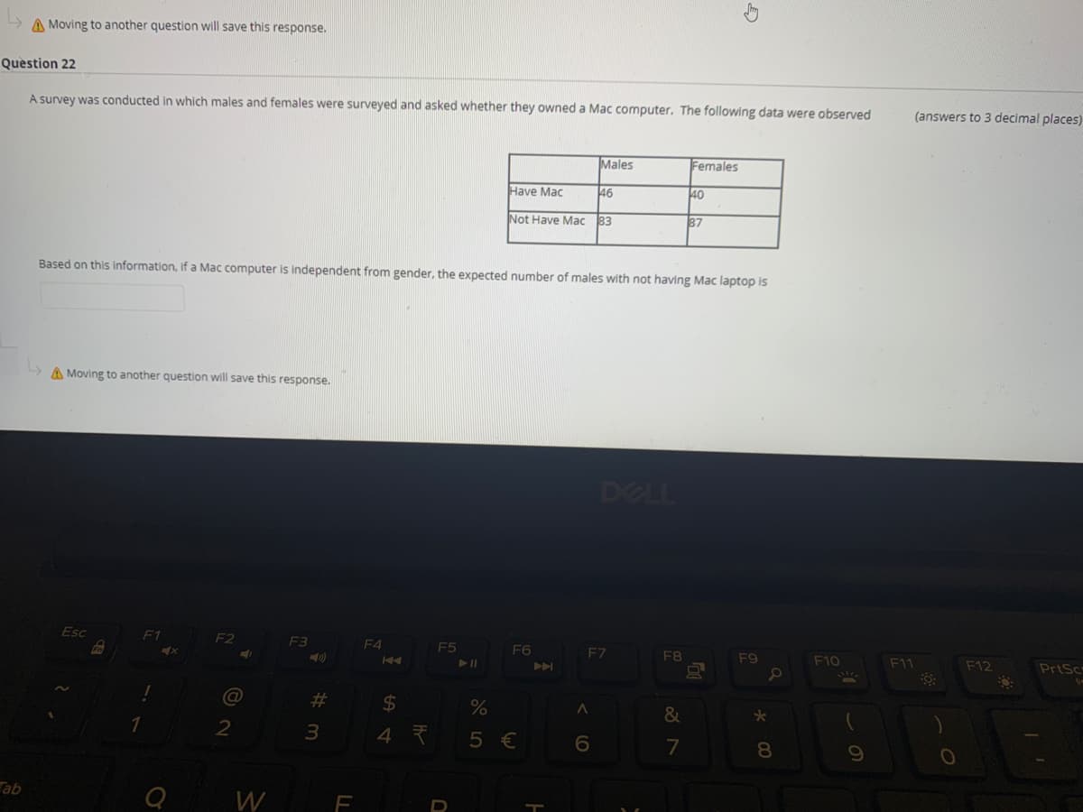 A Moving to another question will save this response.
Question 22
A survey was conducted in which males and females were surveyed and asked whether they owned a Mac computer. The following data were observed
(answers to 3 decimal places)
Males
Females
Have Mac
46
40
Not Have Mac
83
87
Based on this information, if a Mac computer is independent from gender, the expected number of males with not having Mac laptop is
A Moving to another question will save this response.
DELL
Esc
F1
F2
F3
F4
F5
F6
EZ
F8
F9
F10
F11
F12
PrtSc
%23
$4
%
&
2
4 7
5 €
7
8.
Tab
W
F
