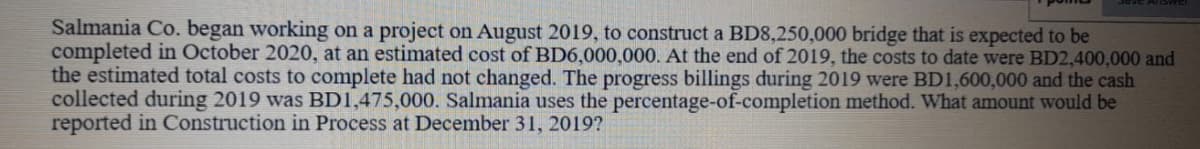 Salmania Co. began working on a project on August 2019, to construct a BD8,250,000 bridge that is expected to be
completed in October 2020, at an estimated cost of BD6,000,000. At the end of 2019, the costs to date were BD2,400,000 and
the estimated total costs to complete had not changed. The progress billings during 2019 were BD1,600,000 and the cash
collected during 2019 was BD1,475,000. Salmania uses the percentage-of-completion method. What amount would be
reported in Construction in Process at December 31, 2019?
